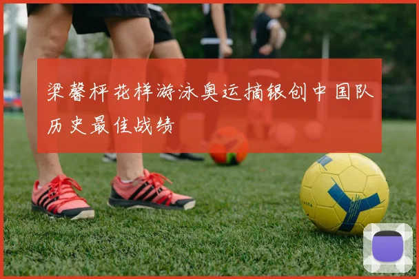 梁馨枰花样游泳奥运摘银创中国队历史最佳战绩