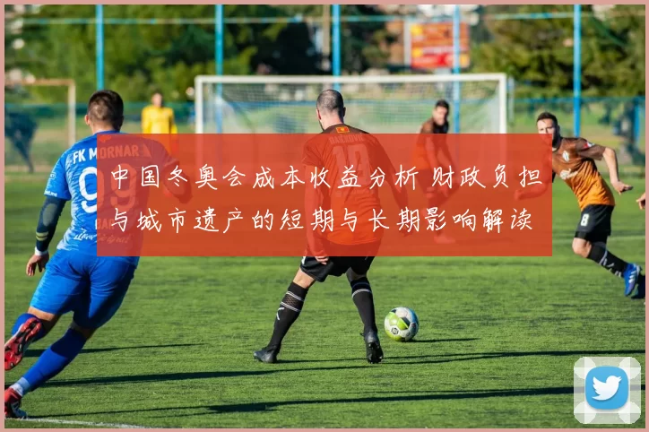 中国冬奥会成本收益分析 财政负担与城市遗产的短期与长期影响解读