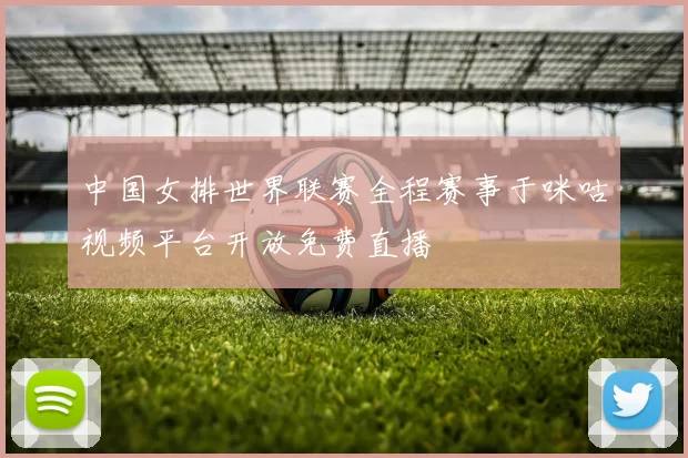 中国女排世界联赛全程赛事于咪咕视频平台开放免费直播