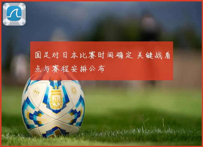 国足对日本比赛时间确定 关键战看点与赛程安排公布