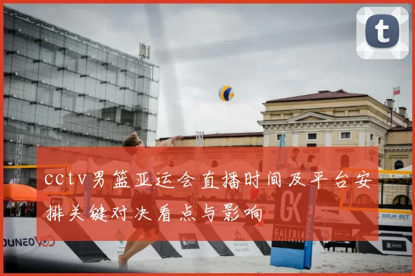 cctv男篮亚运会直播时间及平台安排关键对决看点与影响