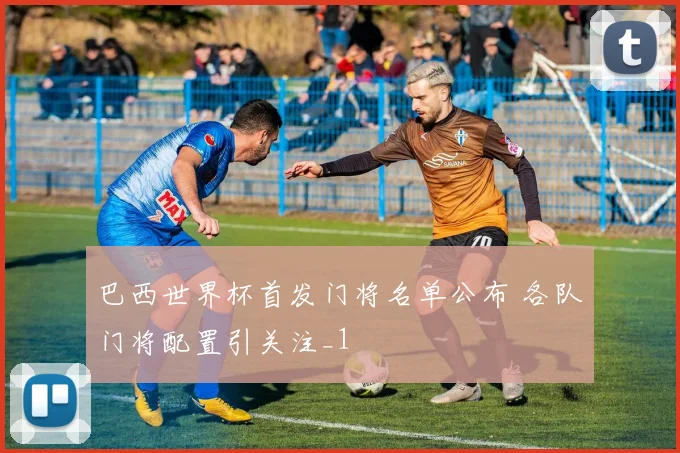 巴西世界杯首发门将名单公布 各队门将配置引关注_1