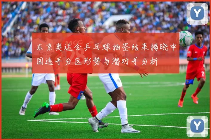 东京奥运会乒乓球抽签结果揭晓中国选手分区形势与潜对手分析