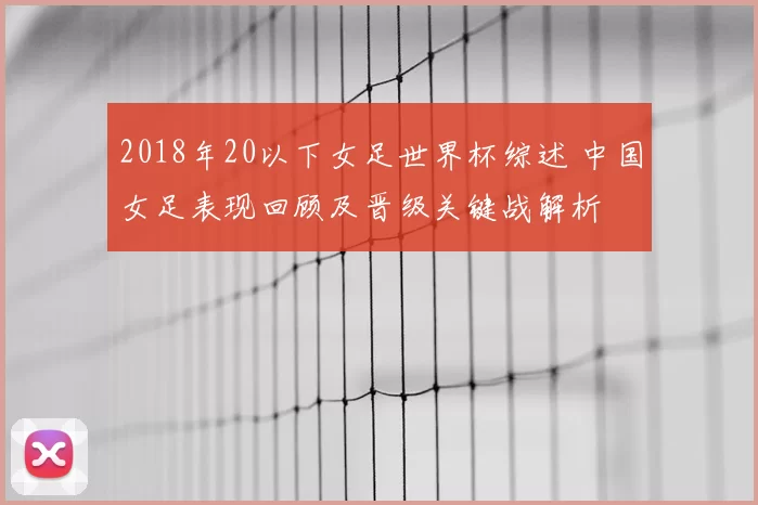 2018年20以下女足世界杯综述 中国女足表现回顾及晋级关键战解析