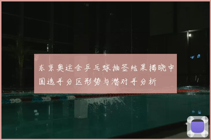 东京奥运会乒乓球抽签结果揭晓中国选手分区形势与潜对手分析