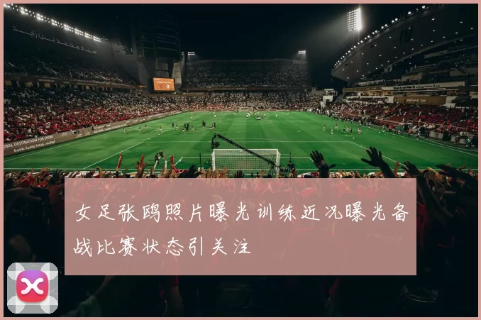 女足张鸥照片曝光训练近况曝光备战比赛状态引关注