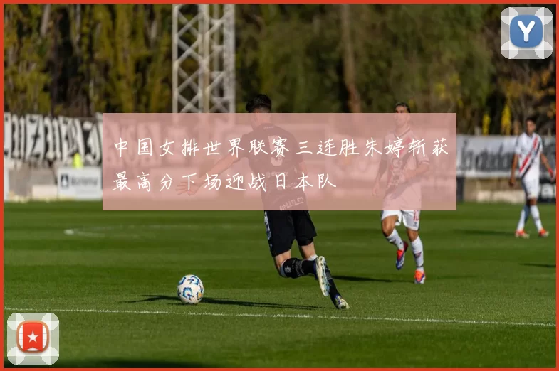 中国女排世界联赛三连胜朱婷斩获最高分下场迎战日本队