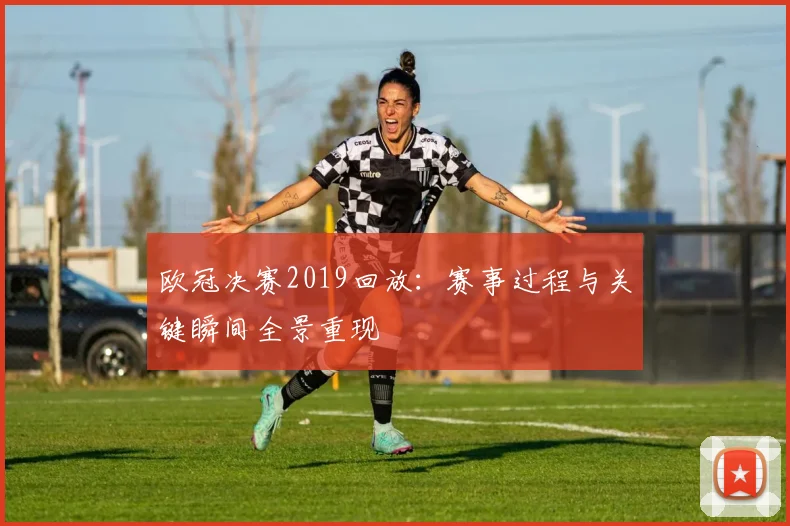 欧冠决赛2019回放：赛事过程与关键瞬间全景重现