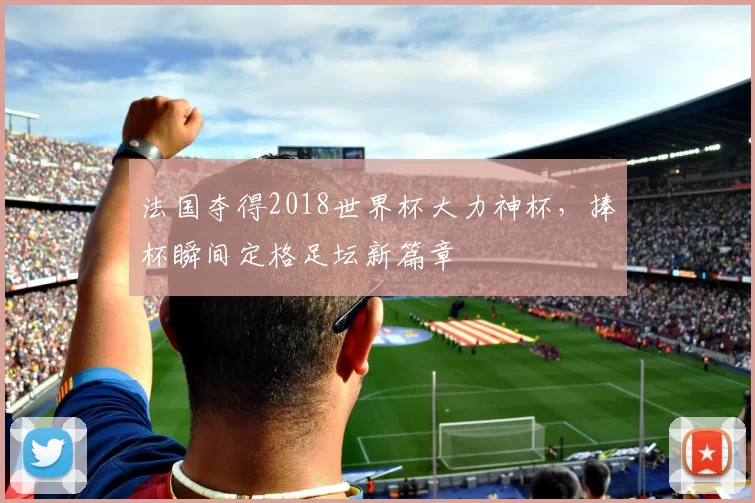 法国夺得2018世界杯大力神杯,捧杯瞬间定格足坛新篇章