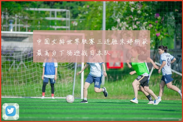 中国女排世界联赛三连胜朱婷斩获最高分下场迎战日本队