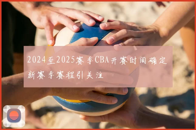 2024至2025赛季CBA开赛时间确定 新赛季赛程引关注