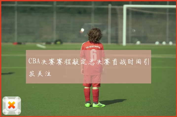 CBA决赛赛程敲定总决赛首战时间引发关注