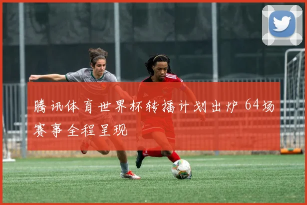 腾讯体育世界杯转播计划出炉 64场赛事全程呈现