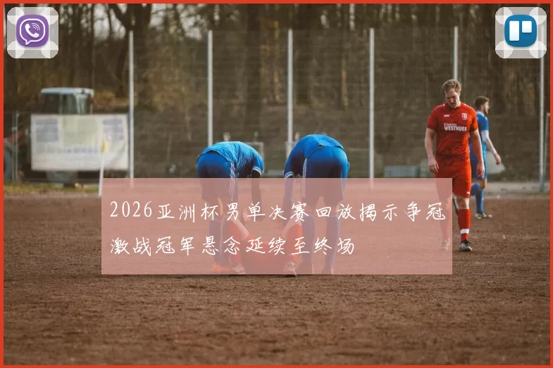 2026亚洲杯男单决赛回放揭示争冠激战冠军悬念延续至终场