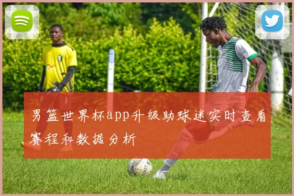 男篮世界杯app升级助球迷实时查看赛程和数据分析
