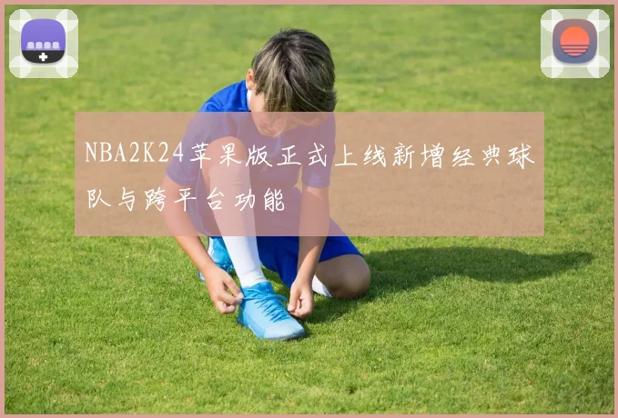 NBA2K24苹果版正式上线新增经典球队与跨平台功能