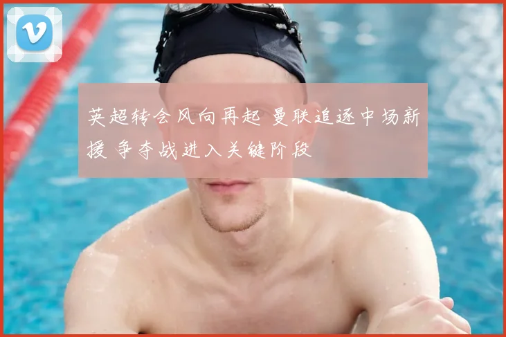 英超转会风向再起 曼联追逐中场新援 争夺战进入关键阶段