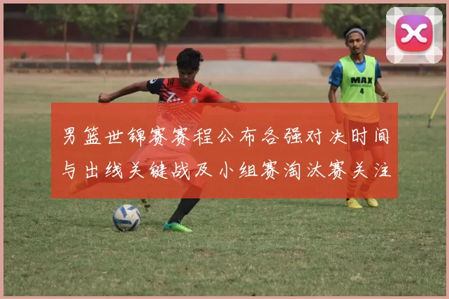 男篮世锦赛赛程公布各强对决时间与出线关键战及小组赛淘汰赛关注焦点