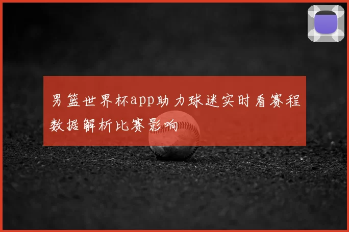 男篮世界杯app助力球迷实时看赛程数据解析比赛影响