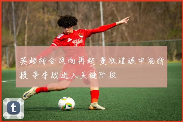 英超转会风向再起 曼联追逐中场新援 争夺战进入关键阶段