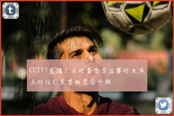 CCTV5直播广东对青岛季后赛对决焦点对位引发首轮悬念升级