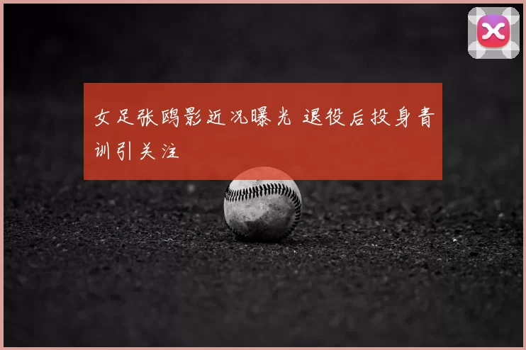 女足张鸥影近况曝光 退役后投身青训引关注