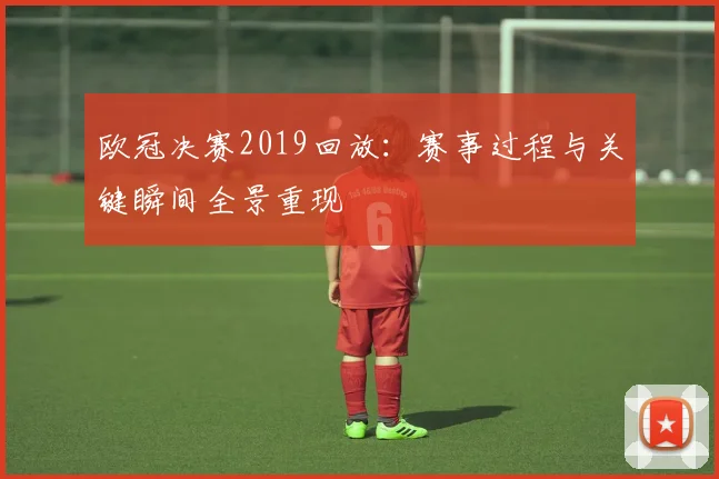 欧冠决赛2019回放:赛事过程与关键瞬间全景重现