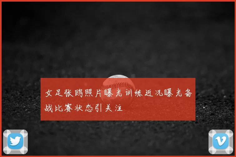女足张鸥照片曝光训练近况曝光备战比赛状态引关注