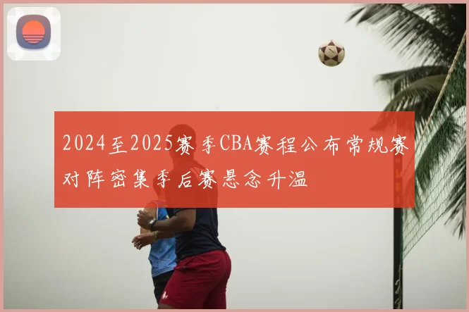 2024至2025赛季CBA赛程公布常规赛对阵密集季后赛悬念升温