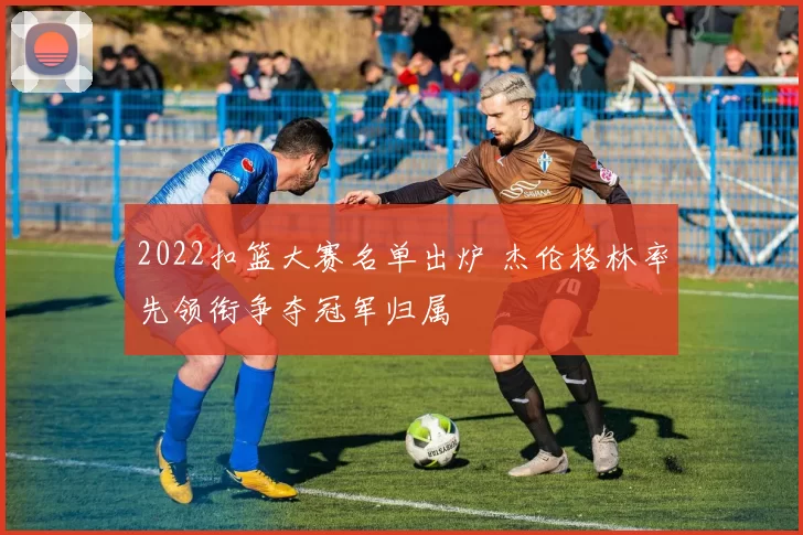 2022扣篮大赛名单出炉 杰伦格林率先领衔争夺冠军归属