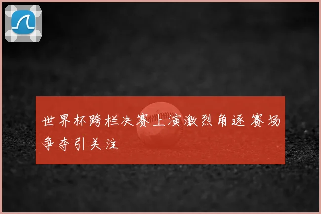世界杯跨栏决赛上演激烈角逐 赛场争夺引关注
