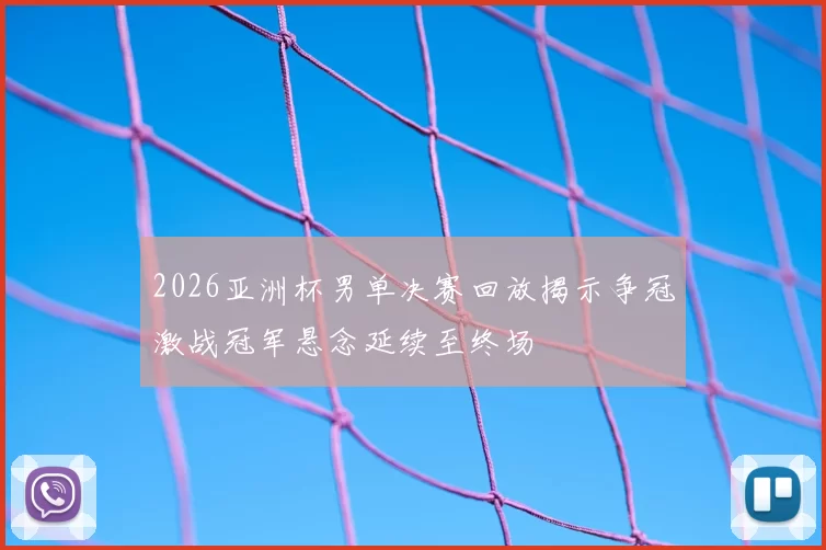 2026亚洲杯男单决赛回放揭示争冠激战冠军悬念延续至终场