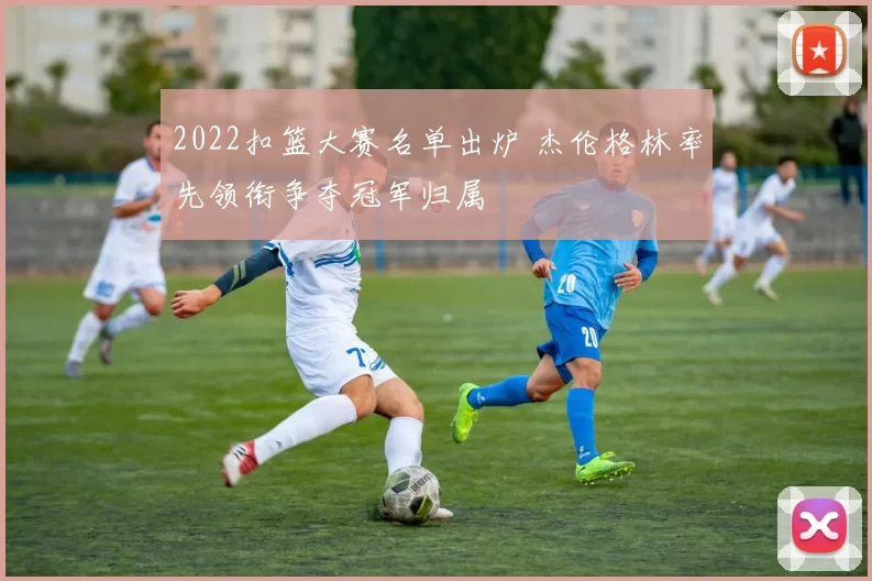 2022扣篮大赛名单出炉 杰伦格林率先领衔争夺冠军归属