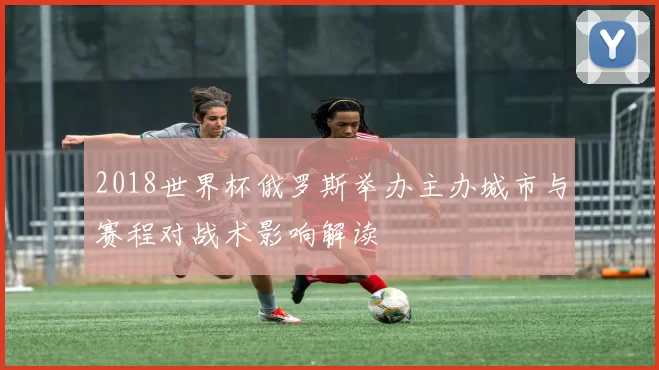 2018世界杯俄罗斯举办主办城市与赛程对战术影响解读