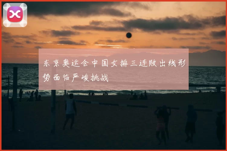 东京奥运会中国女排三连败出线形势面临严峻挑战