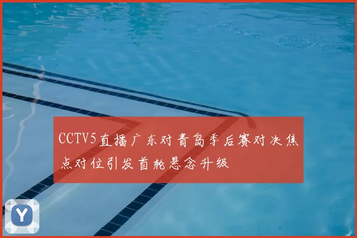 CCTV5直播广东对青岛季后赛对决焦点对位引发首轮悬念升级
